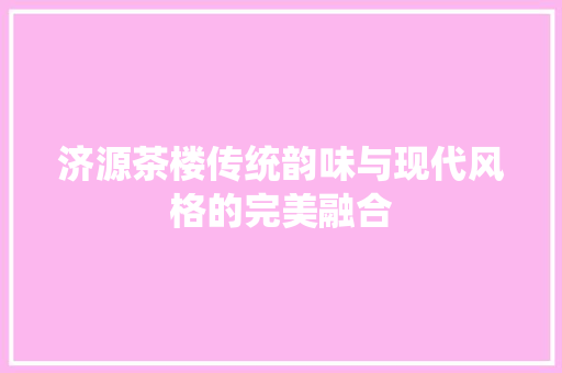 济源茶楼传统韵味与现代风格的完美融合