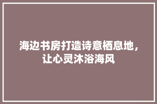 海边书房打造诗意栖息地，让心灵沐浴海风