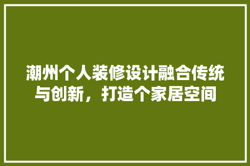 潮州个人装修设计融合传统与创新，打造个家居空间