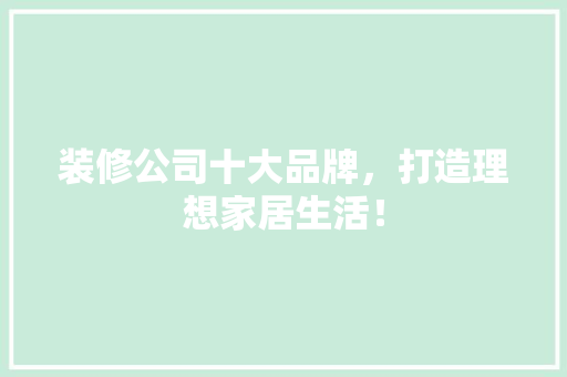 装修公司十大品牌，打造理想家居生活！