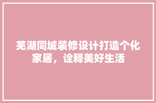 芜湖同城装修设计打造个化家居，诠释美好生活