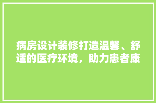 病房设计装修打造温馨、舒适的医疗环境，助力患者康复之路