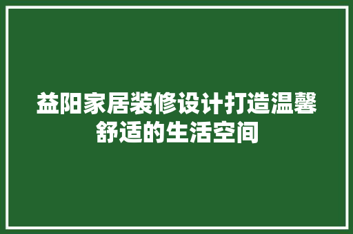 益阳家居装修设计打造温馨舒适的生活空间