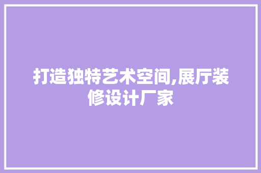 打造独特艺术空间,展厅装修设计厂家