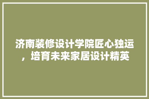 济南装修设计学院匠心独运，培育未来家居设计精英