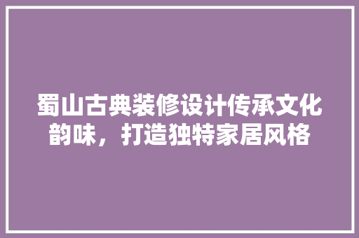蜀山古典装修设计传承文化韵味，打造独特家居风格