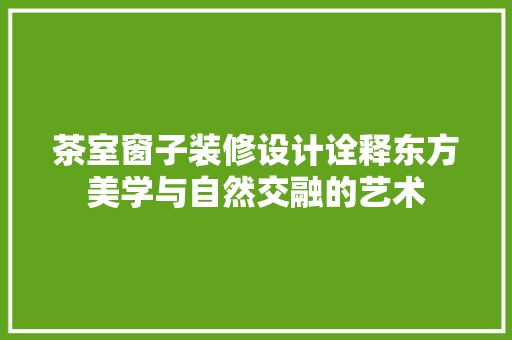 茶室窗子装修设计诠释东方美学与自然交融的艺术