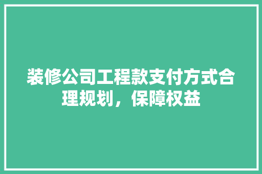 装修公司工程款支付方式合理规划，保障权益