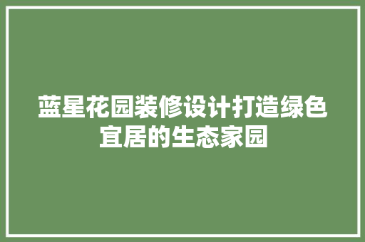 蓝星花园装修设计打造绿色宜居的生态家园