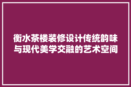 衡水茶楼装修设计传统韵味与现代美学交融的艺术空间