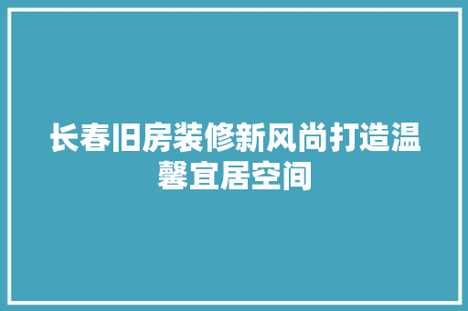 长春旧房装修新风尚打造温馨宜居空间