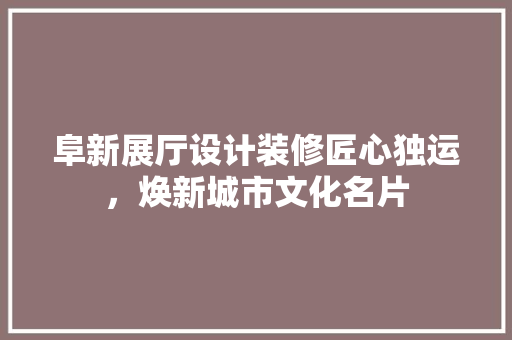阜新展厅设计装修匠心独运，焕新城市文化名片