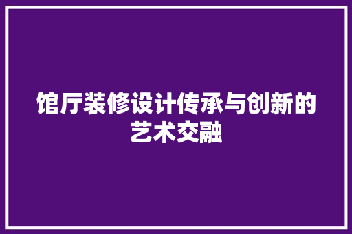 馆厅装修设计传承与创新的艺术交融