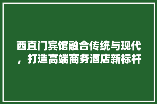 西直门宾馆融合传统与现代，打造高端商务酒店新标杆