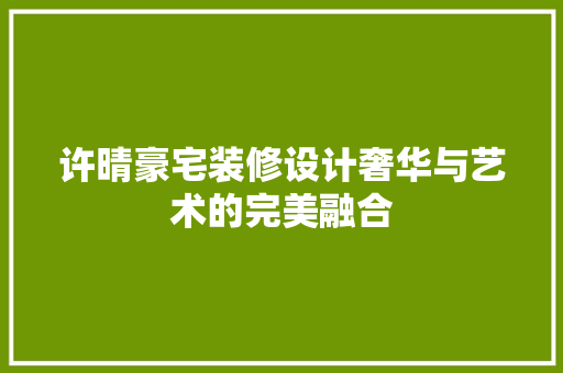 许晴豪宅装修设计奢华与艺术的完美融合