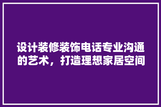 设计装修装饰电话专业沟通的艺术，打造理想家居空间