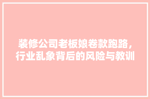 装修公司老板娘卷款跑路，行业乱象背后的风险与教训