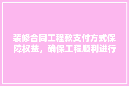 装修合同工程款支付方式保障权益，确保工程顺利进行