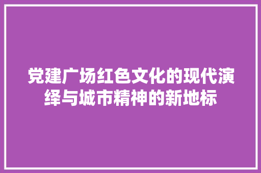 党建广场红色文化的现代演绎与城市精神的新地标