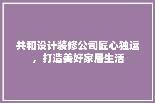 共和设计装修公司匠心独运，打造美好家居生活