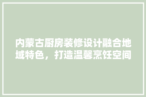 内蒙古厨房装修设计融合地域特色，打造温馨烹饪空间
