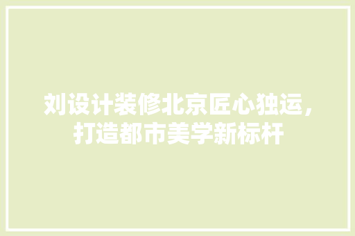 刘设计装修北京匠心独运，打造都市美学新标杆