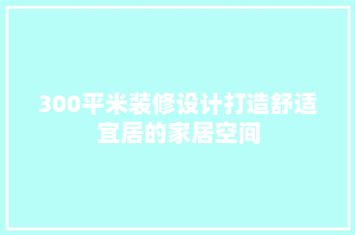 300平米装修设计打造舒适宜居的家居空间