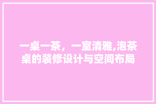 一桌一茶，一室清雅,泡茶桌的装修设计与空间布局