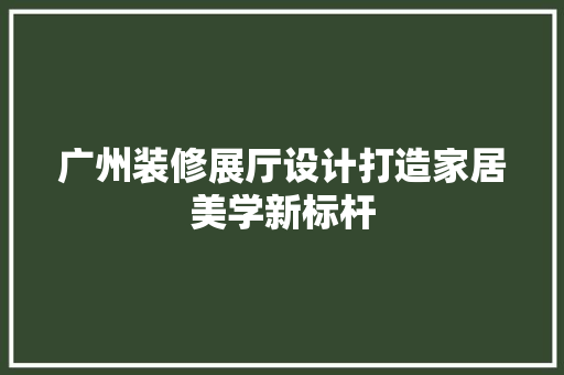 广州装修展厅设计打造家居美学新标杆