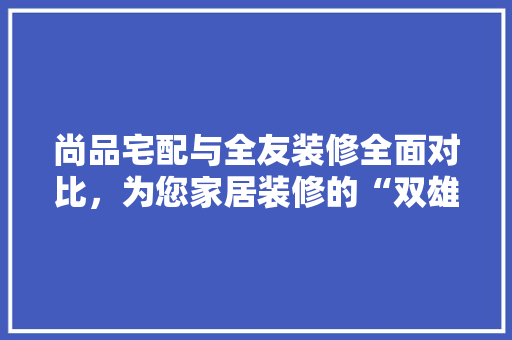 尚品宅配与全友装修全面对比，为您家居装修的“双雄”之争