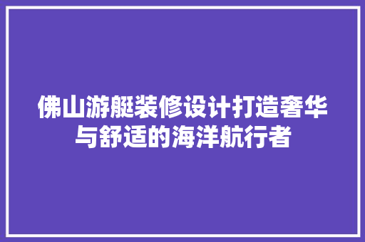 佛山游艇装修设计打造奢华与舒适的海洋航行者