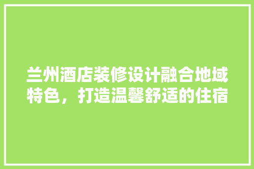 兰州酒店装修设计融合地域特色，打造温馨舒适的住宿体验
