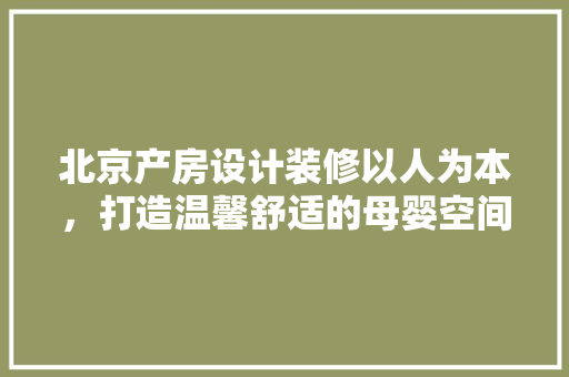 北京产房设计装修以人为本，打造温馨舒适的母婴空间