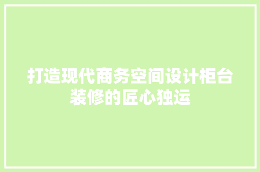 打造现代商务空间设计柜台装修的匠心独运