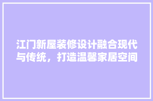 江门新屋装修设计融合现代与传统，打造温馨家居空间