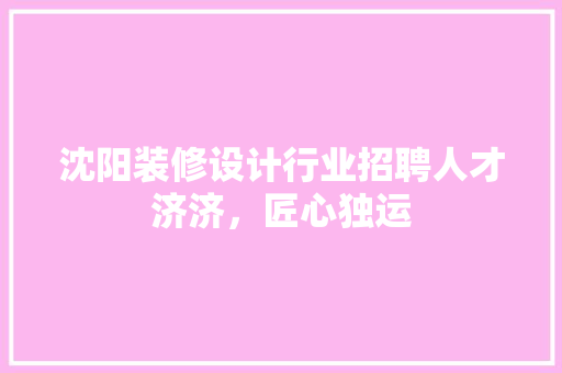 沈阳装修设计行业招聘人才济济，匠心独运
