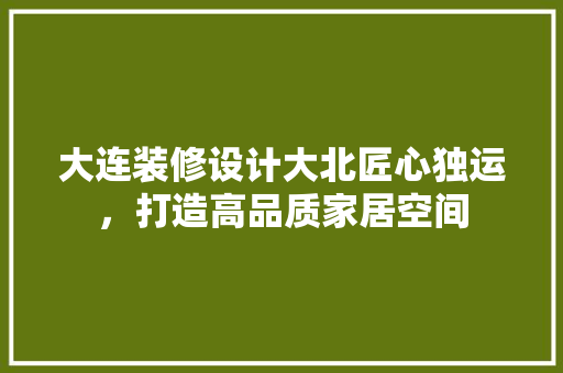 大连装修设计大北匠心独运，打造高品质家居空间