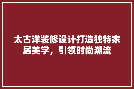 太古洋装修设计打造独特家居美学，引领时尚潮流