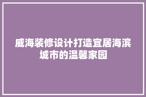 威海装修设计打造宜居海滨城市的温馨家园
