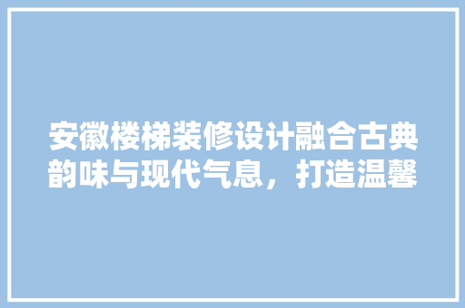 安徽楼梯装修设计融合古典韵味与现代气息，打造温馨家居空间