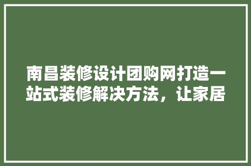 南昌装修设计团购网打造一站式装修解决方法，让家居生活焕然一新