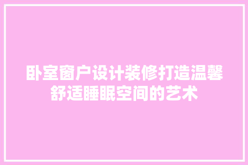 卧室窗户设计装修打造温馨舒适睡眠空间的艺术