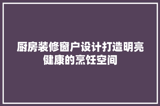 厨房装修窗户设计打造明亮健康的烹饪空间