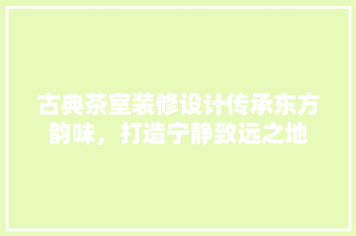 古典茶室装修设计传承东方韵味，打造宁静致远之地