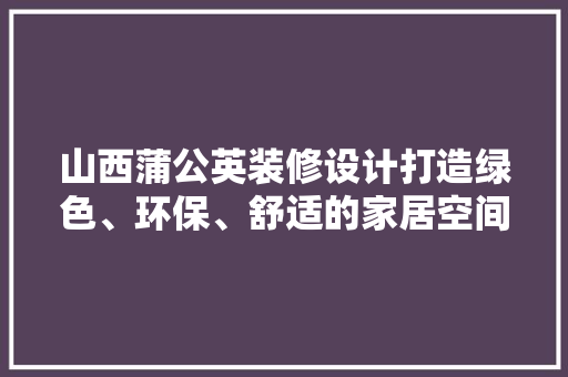 山西蒲公英装修设计打造绿色、环保、舒适的家居空间