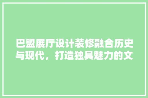 巴盟展厅设计装修融合历史与现代，打造独具魅力的文化空间