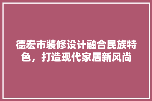 德宏市装修设计融合民族特色，打造现代家居新风尚