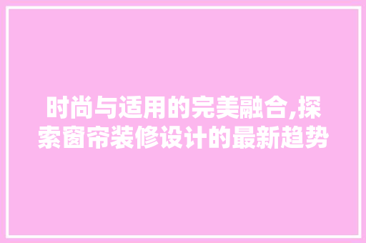 时尚与适用的完美融合,探索窗帘装修设计的最新趋势