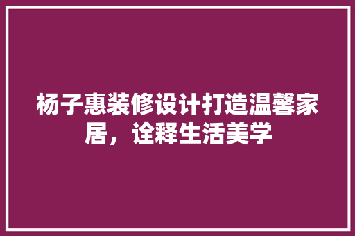 杨子惠装修设计打造温馨家居，诠释生活美学