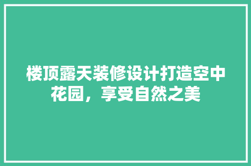 楼顶露天装修设计打造空中花园，享受自然之美